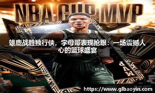 雄鹿战胜独行侠，字母哥表现抢眼：一场震撼人心的篮球盛宴